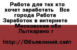 Работа для тех кто хочет заработать - Все города Работа » Заработок в интернете   . Московская обл.,Лыткарино г.